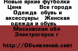 Новые яркие футболки  › Цена ­ 550 - Все города Одежда, обувь и аксессуары » Женская одежда и обувь   . Московская обл.,Электрогорск г.